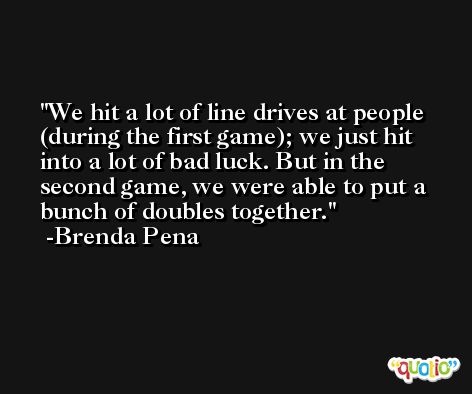 We hit a lot of line drives at people (during the first game); we just hit into a lot of bad luck. But in the second game, we were able to put a bunch of doubles together. -Brenda Pena