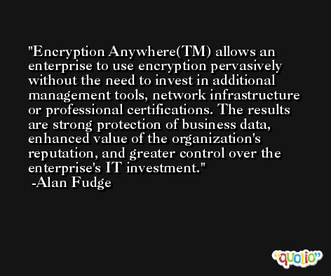 Encryption Anywhere(TM) allows an enterprise to use encryption pervasively without the need to invest in additional management tools, network infrastructure or professional certifications. The results are strong protection of business data, enhanced value of the organization's reputation, and greater control over the enterprise's IT investment. -Alan Fudge