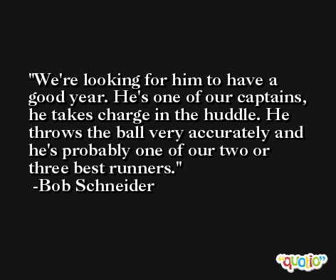 We're looking for him to have a good year. He's one of our captains, he takes charge in the huddle. He throws the ball very accurately and he's probably one of our two or three best runners. -Bob Schneider