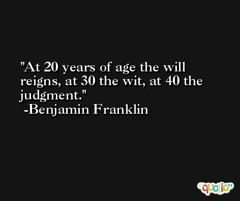 At 20 years of age the will reigns, at 30 the wit, at 40 the judgment.  -Benjamin Franklin