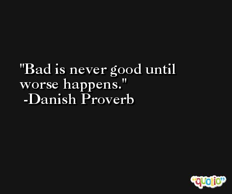 Bad is never good until worse happens. -Danish Proverb