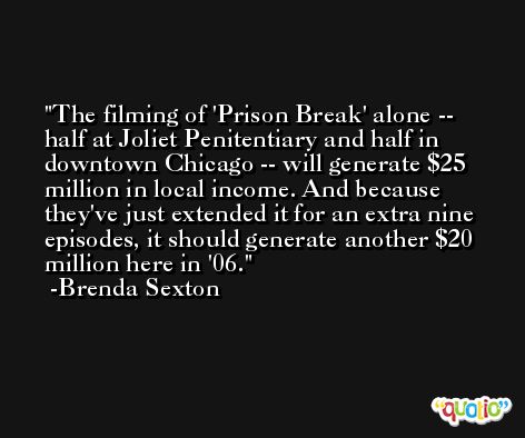 The filming of 'Prison Break' alone -- half at Joliet Penitentiary and half in downtown Chicago -- will generate $25 million in local income. And because they've just extended it for an extra nine episodes, it should generate another $20 million here in '06. -Brenda Sexton