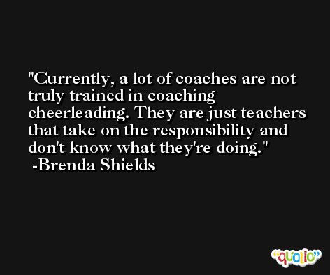 Currently, a lot of coaches are not truly trained in coaching cheerleading. They are just teachers that take on the responsibility and don't know what they're doing. -Brenda Shields