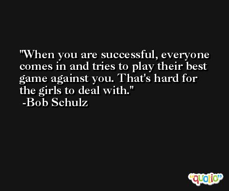 When you are successful, everyone comes in and tries to play their best game against you. That's hard for the girls to deal with. -Bob Schulz