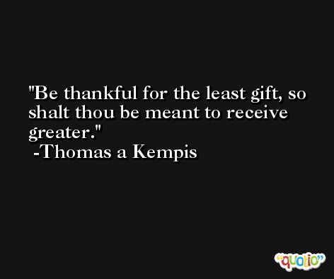 Be thankful for the least gift, so shalt thou be meant to receive greater. -Thomas a Kempis