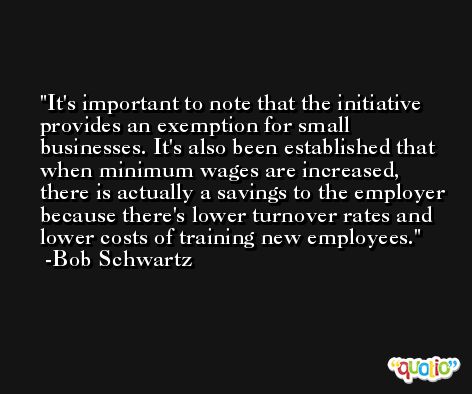 It's important to note that the initiative provides an exemption for small businesses. It's also been established that when minimum wages are increased, there is actually a savings to the employer because there's lower turnover rates and lower costs of training new employees. -Bob Schwartz