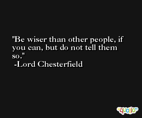 Be wiser than other people, if you can, but do not tell them so.  -Lord Chesterfield
