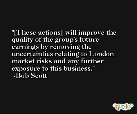 [These actions] will improve the quality of the group's future earnings by removing the uncertainties relating to London market risks and any further exposure to this business. -Bob Scott