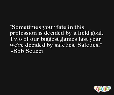 Sometimes your fate in this profession is decided by a field goal. Two of our biggest games last year we're decided by safeties. Safeties. -Bob Scucci