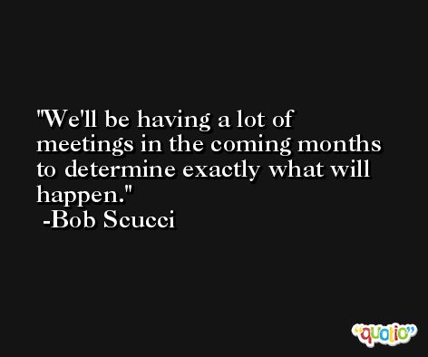 We'll be having a lot of meetings in the coming months to determine exactly what will happen. -Bob Scucci
