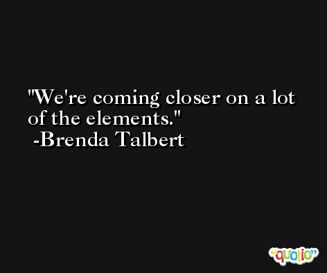 We're coming closer on a lot of the elements. -Brenda Talbert