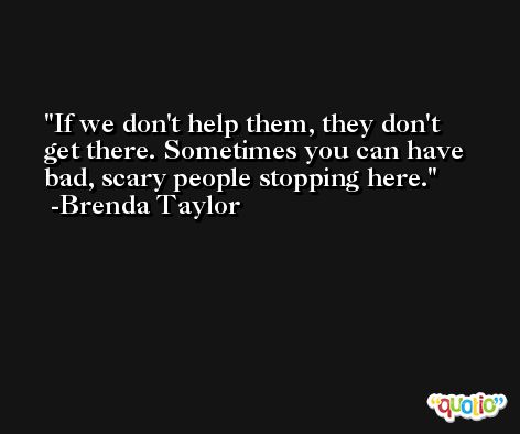If we don't help them, they don't get there. Sometimes you can have bad, scary people stopping here. -Brenda Taylor