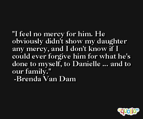 I feel no mercy for him. He obviously didn't show my daughter any mercy, and I don't know if I could ever forgive him for what he's done to myself, to Danielle ... and to our family. -Brenda Van Dam