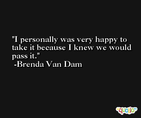 I personally was very happy to take it because I knew we would pass it. -Brenda Van Dam