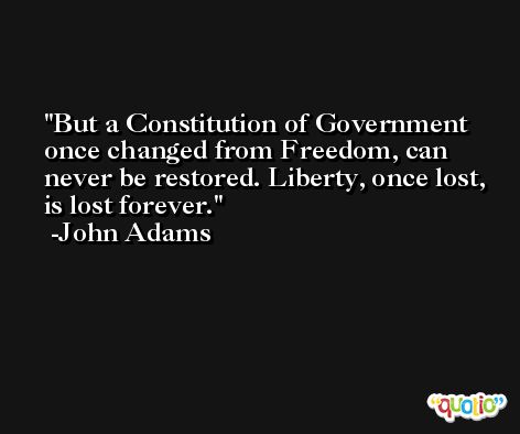 But a Constitution of Government once changed from Freedom, can never be restored. Liberty, once lost, is lost forever. -John Adams