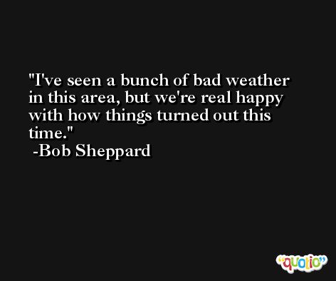 I've seen a bunch of bad weather in this area, but we're real happy with how things turned out this time. -Bob Sheppard