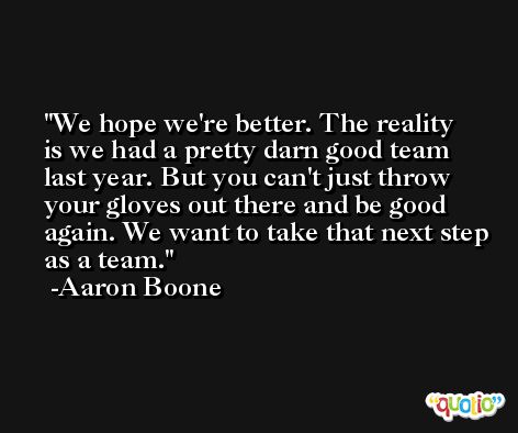 We hope we're better. The reality is we had a pretty darn good team last year. But you can't just throw your gloves out there and be good again. We want to take that next step as a team. -Aaron Boone