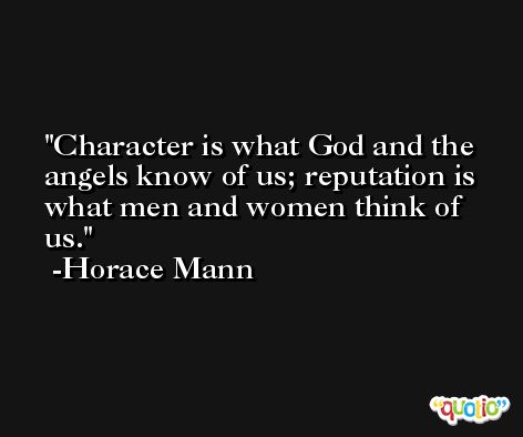 Character is what God and the angels know of us; reputation is what men and women think of us.  -Horace Mann