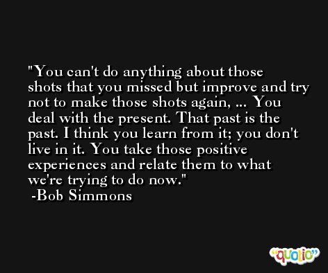 You can't do anything about those shots that you missed but improve and try not to make those shots again, ... You deal with the present. That past is the past. I think you learn from it; you don't live in it. You take those positive experiences and relate them to what we're trying to do now. -Bob Simmons