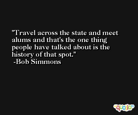 Travel across the state and meet alums and that's the one thing people have talked about is the history of that spot. -Bob Simmons