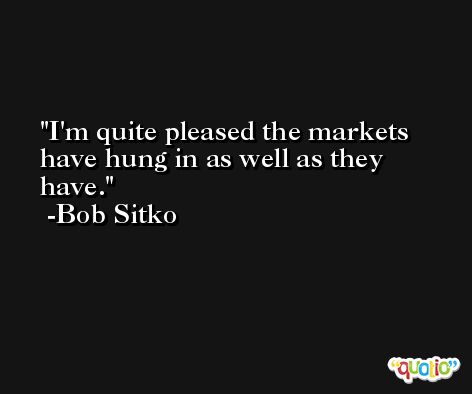 I'm quite pleased the markets have hung in as well as they have. -Bob Sitko