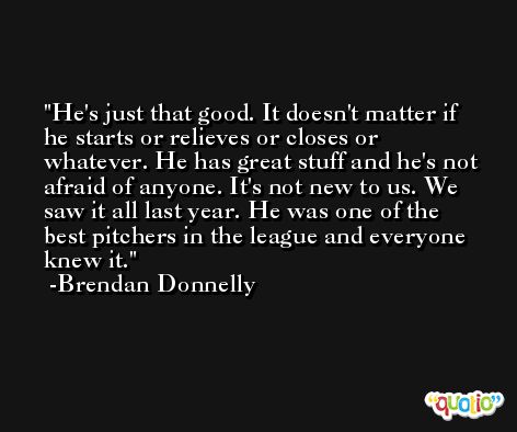 He's just that good. It doesn't matter if he starts or relieves or closes or whatever. He has great stuff and he's not afraid of anyone. It's not new to us. We saw it all last year. He was one of the best pitchers in the league and everyone knew it. -Brendan Donnelly