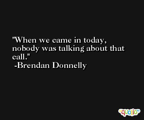 When we came in today, nobody was talking about that call. -Brendan Donnelly