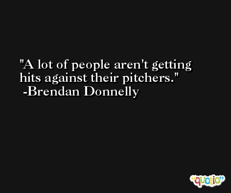 A lot of people aren't getting hits against their pitchers. -Brendan Donnelly