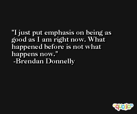 I just put emphasis on being as good as I am right now. What happened before is not what happens now. -Brendan Donnelly