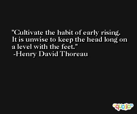 Cultivate the habit of early rising.  It is unwise to keep the head long on a level with the feet. -Henry David Thoreau