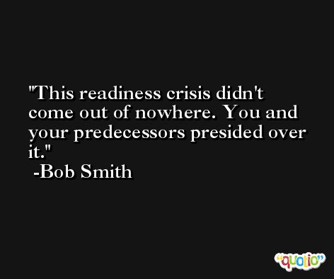 This readiness crisis didn't come out of nowhere. You and your predecessors presided over it. -Bob Smith