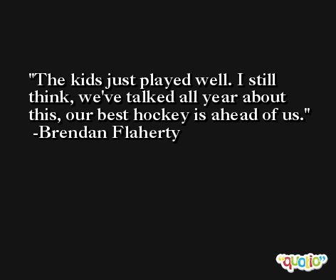 The kids just played well. I still think, we've talked all year about this, our best hockey is ahead of us. -Brendan Flaherty
