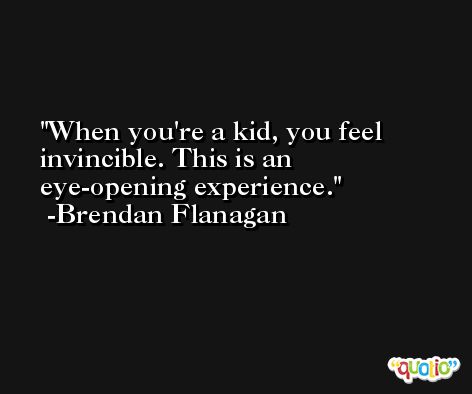 When you're a kid, you feel invincible. This is an eye-opening experience. -Brendan Flanagan