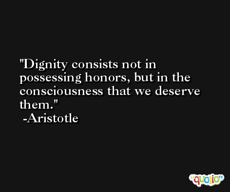 Dignity consists not in possessing honors, but in the consciousness that we deserve them.  -Aristotle