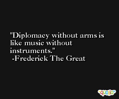 Diplomacy without arms is like music without instruments.  -Frederick The Great