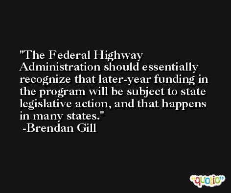 The Federal Highway Administration should essentially recognize that later-year funding in the program will be subject to state legislative action, and that happens in many states. -Brendan Gill