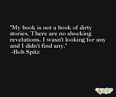 My book is not a book of dirty stories. There are no shocking revelations. I wasn't looking for any and I didn't find any. -Bob Spitz
