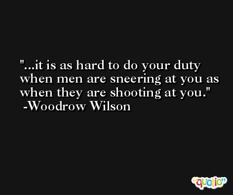 ...it is as hard to do your duty when men are sneering at you as when they are shooting at you. -Woodrow Wilson
