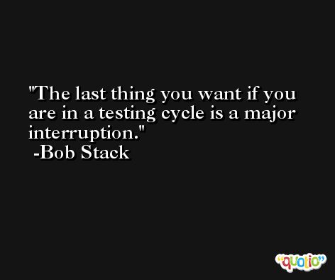 The last thing you want if you are in a testing cycle is a major interruption. -Bob Stack