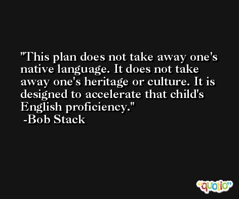This plan does not take away one's native language. It does not take away one's heritage or culture. It is designed to accelerate that child's English proficiency. -Bob Stack