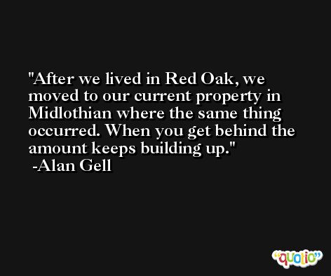 After we lived in Red Oak, we moved to our current property in Midlothian where the same thing occurred. When you get behind the amount keeps building up. -Alan Gell