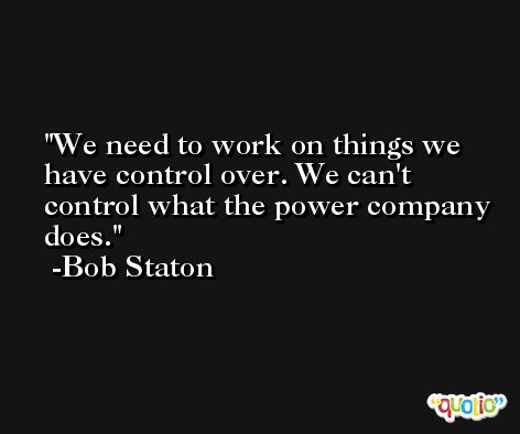 We need to work on things we have control over. We can't control what the power company does. -Bob Staton