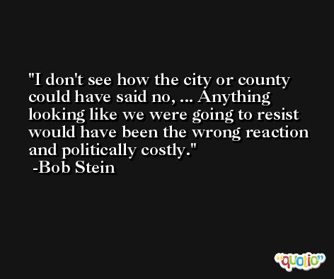 I don't see how the city or county could have said no, ... Anything looking like we were going to resist would have been the wrong reaction and politically costly. -Bob Stein