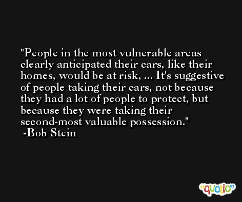 People in the most vulnerable areas clearly anticipated their cars, like their homes, would be at risk, ... It's suggestive of people taking their cars, not because they had a lot of people to protect, but because they were taking their second-most valuable possession. -Bob Stein