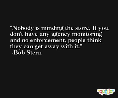Nobody is minding the store. If you don't have any agency monitoring and no enforcement, people think they can get away with it. -Bob Stern