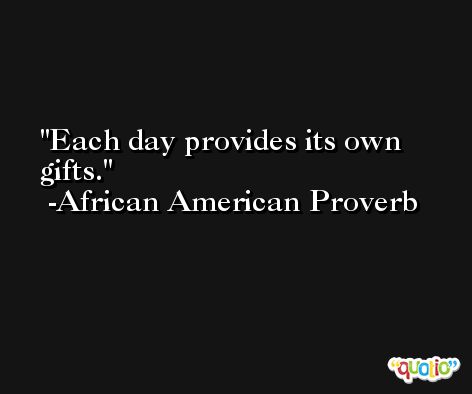 Each day provides its own gifts.  -African American Proverb