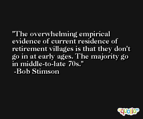 The overwhelming empirical evidence of current residence of retirement villages is that they don't go in at early ages. The majority go in middle-to-late 70s. -Bob Stimson