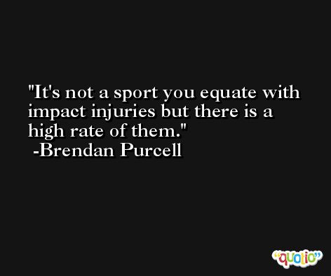 It's not a sport you equate with impact injuries but there is a high rate of them. -Brendan Purcell