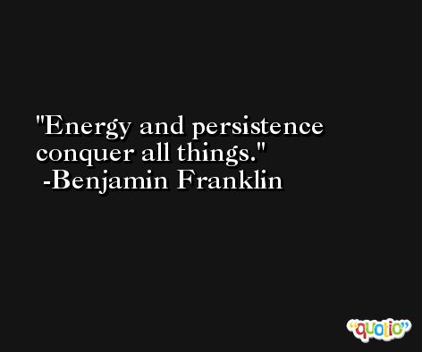 Energy and persistence conquer all things. -Benjamin Franklin