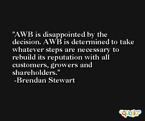 AWB is disappointed by the decision. AWB is determined to take whatever steps are necessary to rebuild its reputation with all customers, growers and shareholders. -Brendan Stewart